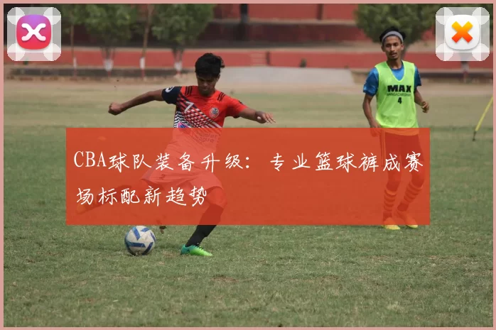 CBA球队装备升级:专业篮球裤成赛场标配新趋势