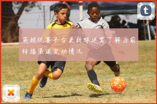 英超观赛平台更新球迷需了解当前转播渠道变动情况