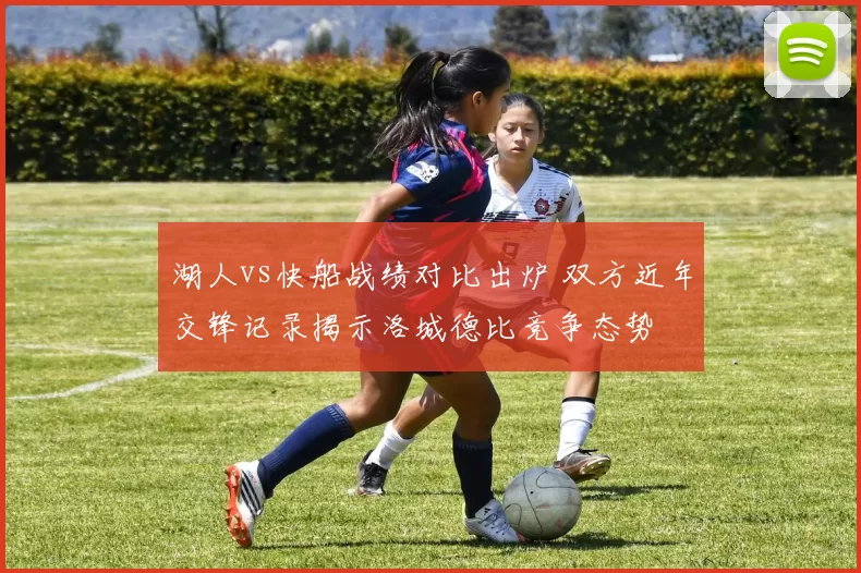 湖人vs快船战绩对比出炉 双方近年交锋记录揭示洛城德比竞争态势