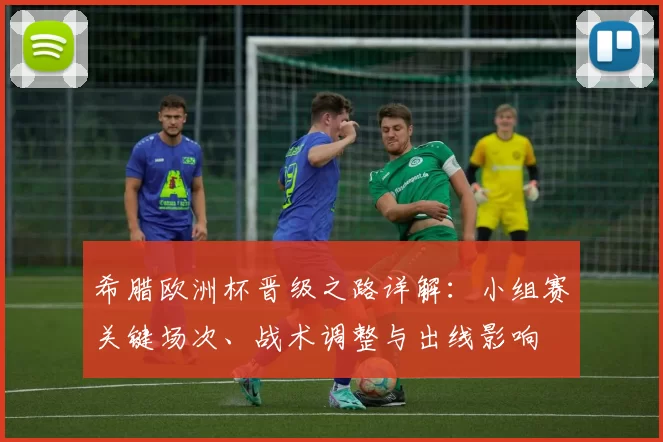 希腊欧洲杯晋级之路详解：小组赛关键场次、战术调整与出线影响