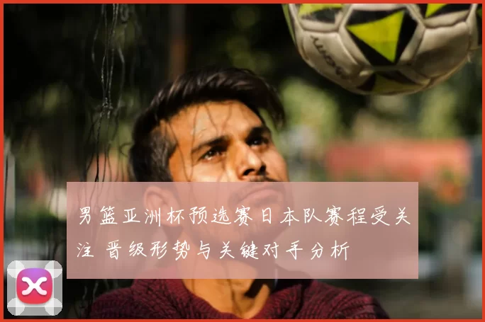 男篮亚洲杯预选赛日本队赛程受关注 晋级形势与关键对手分析