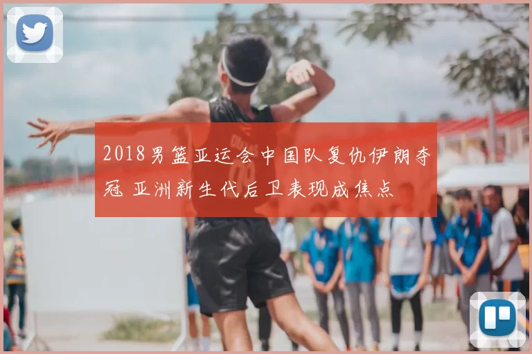 2018男篮亚运会中国队复仇伊朗夺冠 亚洲新生代后卫表现成焦点