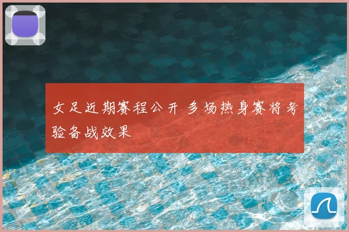 女足近期赛程公开 多场热身赛将考验备战效果