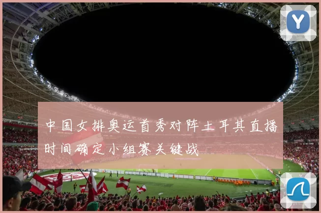 中国女排奥运首秀对阵土耳其直播时间确定小组赛关键战