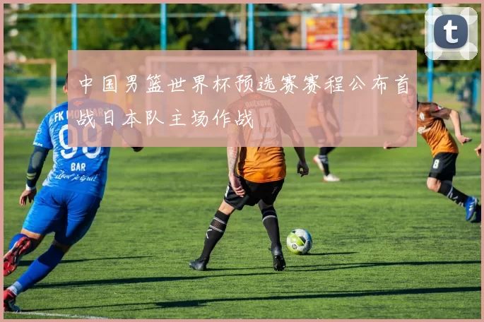 中国男篮世界杯预选赛赛程公布首战日本队主场作战