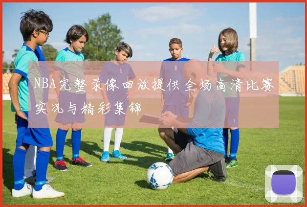 NBA完整录像回放提供全场高清比赛实况与精彩集锦