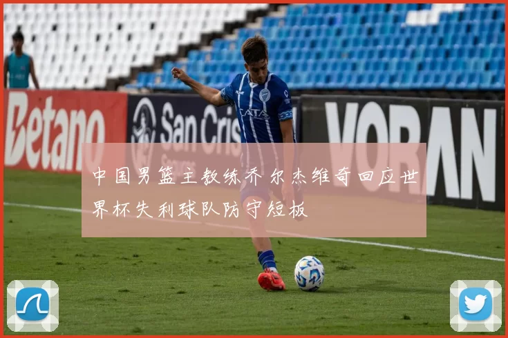 中国男篮主教练乔尔杰维奇回应世界杯失利球队防守短板