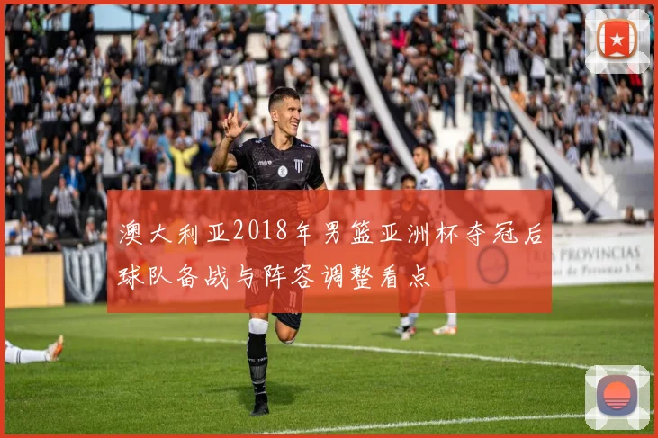 澳大利亚2018年男篮亚洲杯夺冠后球队备战与阵容调整看点