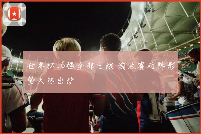 世界杯16强全部出线 淘汰赛对阵形势火热出炉