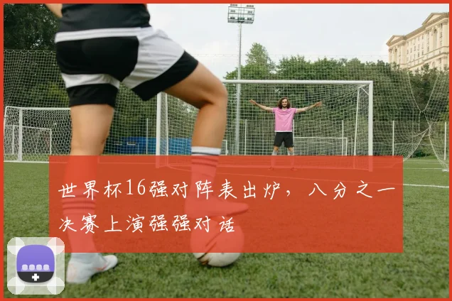 世界杯16强对阵表出炉,八分之一决赛上演强强对话