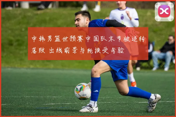 中韩男篮世预赛中国队末节被逆转落败 出线前景与轮换受考验