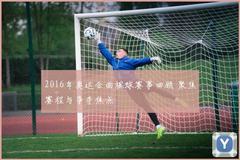 2016年奥运会曲棍球赛事回顾 聚焦赛程与争夺焦点