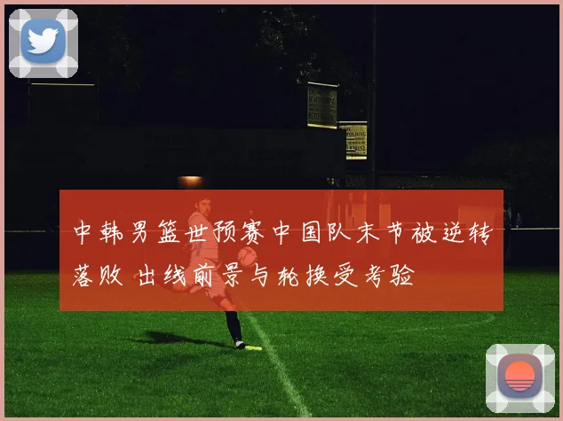 中韩男篮世预赛中国队末节被逆转落败 出线前景与轮换受考验