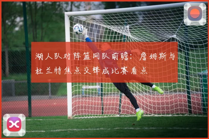 湖人队对阵篮网队前瞻：詹姆斯与杜兰特焦点交锋成比赛看点