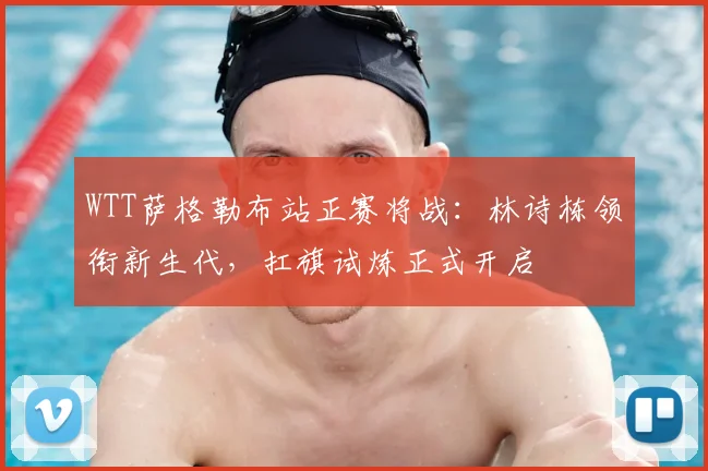 WTT萨格勒布站正赛将战：林诗栋领衔新生代，扛旗试炼正式开启