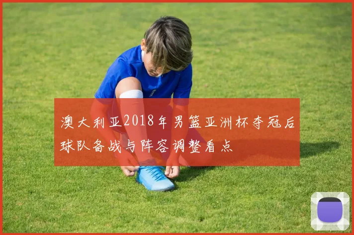 澳大利亚2018年男篮亚洲杯夺冠后球队备战与阵容调整看点