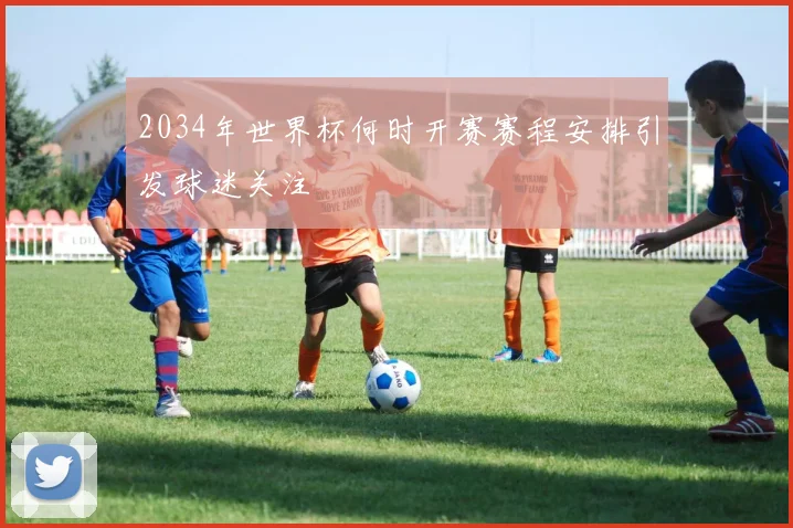 2034年世界杯何时开赛赛程安排引发球迷关注