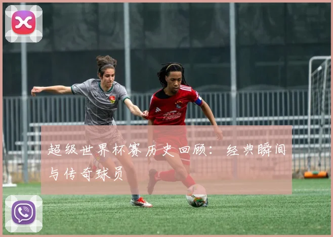 超级世界杯赛历史回顾：经典瞬间与传奇球员
