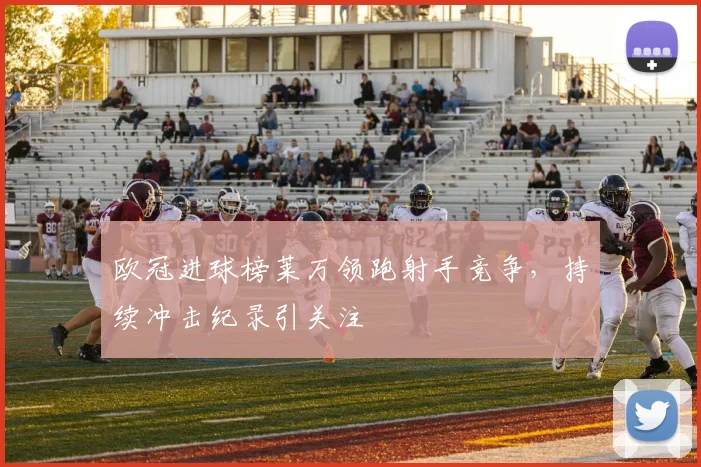欧冠进球榜莱万领跑射手竞争，持续冲击纪录引关注